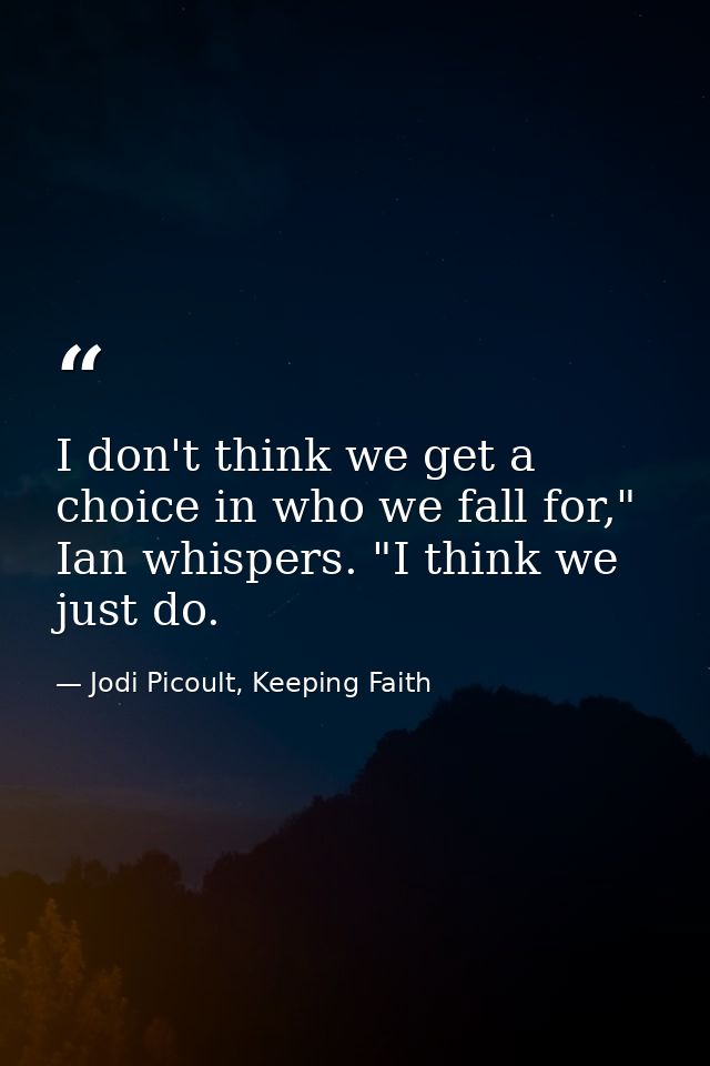I don't think we get a choice in who we fall for," Ian whispers. "I think we just do. — Jodi Picoult, Keeping Faith