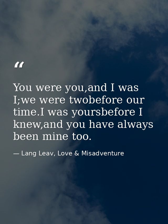 You were you,and I was I;we were twobefore our time.I was yoursbefore I knew,and you have always been mine too. — Lang Leav, Love & Misadventure