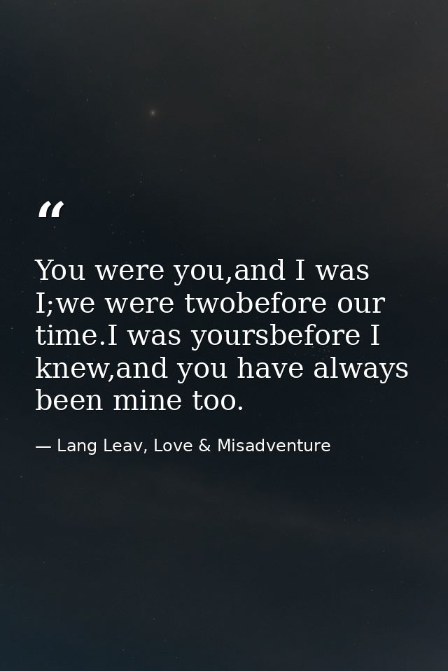 You were you,and I was I;we were twobefore our time.I was yoursbefore I knew,and you have always been mine too. — Lang Leav, Love & Misadventure