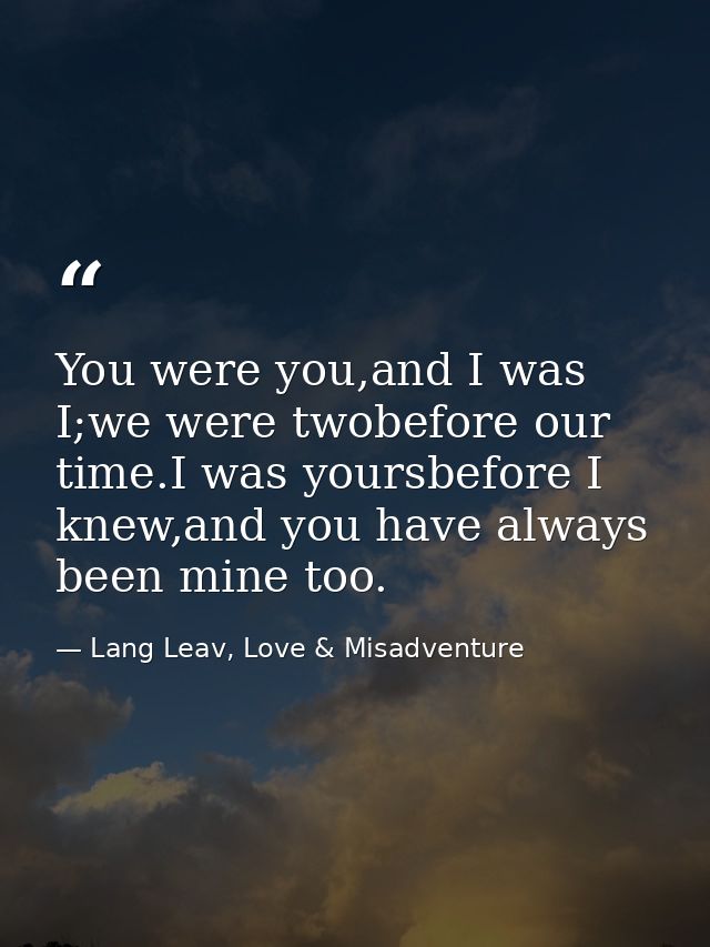 You were you,and I was I;we were twobefore our time.I was yoursbefore I knew,and you have always been mine too. — Lang Leav, Love & Misadventure
