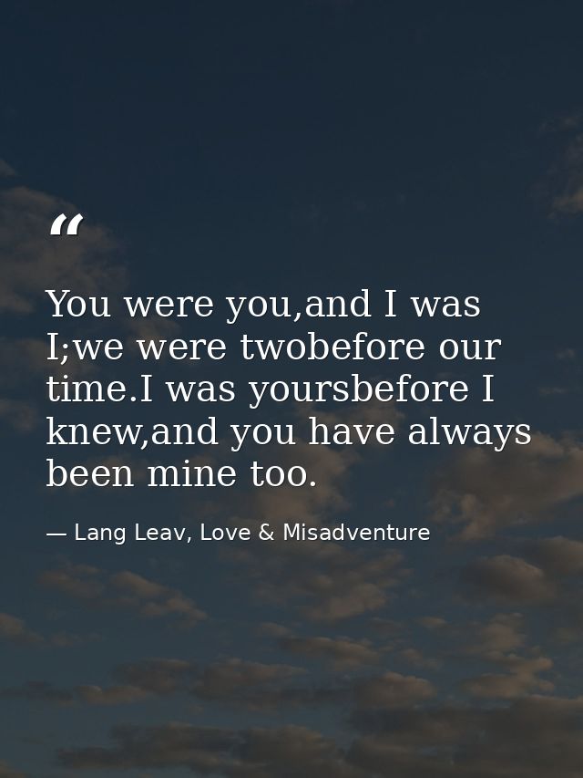You were you,and I was I;we were twobefore our time.I was yoursbefore I knew,and you have always been mine too. — Lang Leav, Love & Misadventure