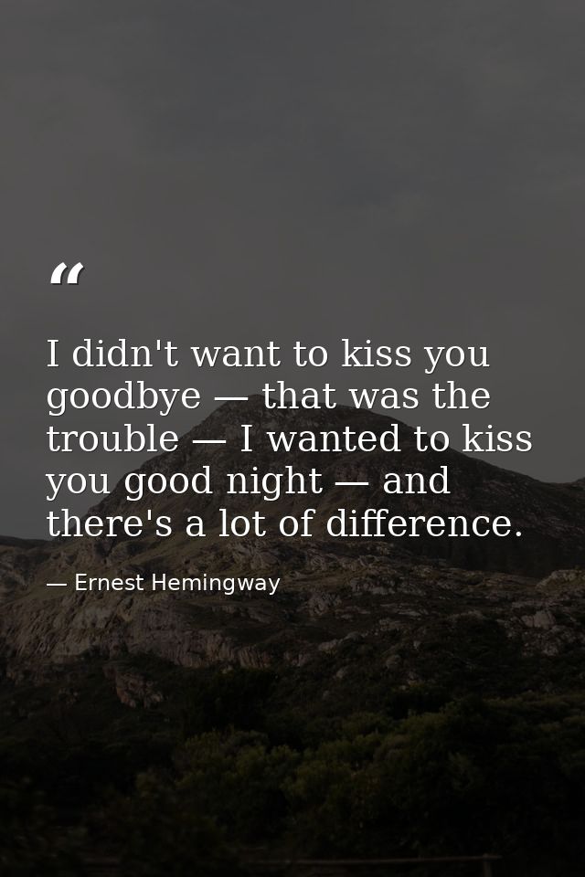 I didn't want to kiss you goodbye — that was the trouble — I wanted to kiss you good night — and there's a lot of differ — Ernest Hemingway