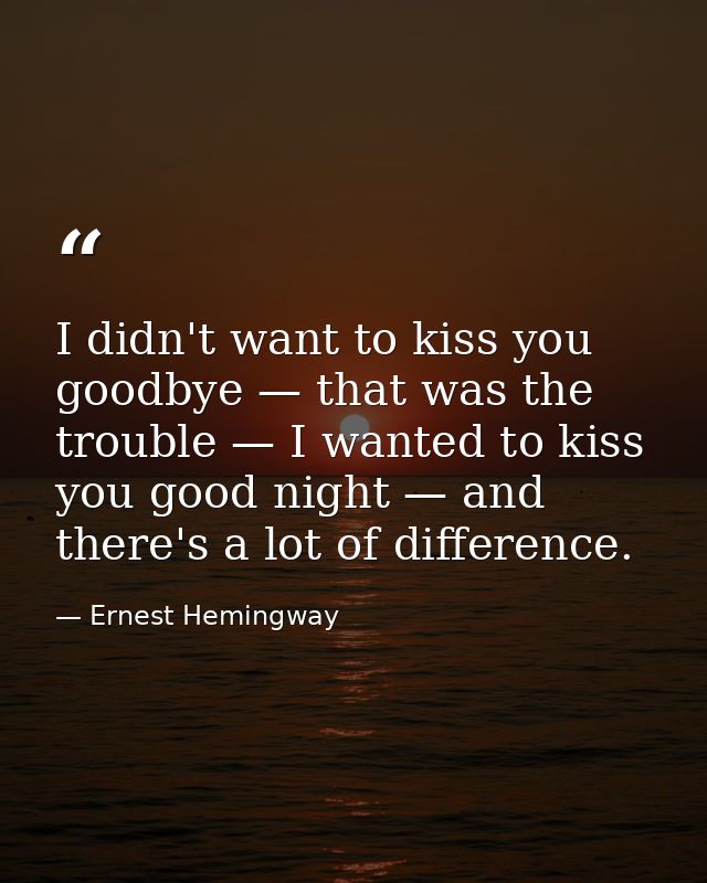 I didn't want to kiss you goodbye — that was the trouble — I wanted to kiss you good night — and there's a lot of differ — Ernest Hemingway