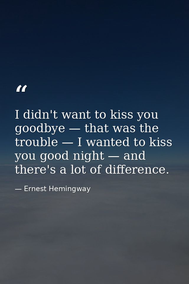 I didn't want to kiss you goodbye — that was the trouble — I wanted to kiss you good night — and there's a lot of differ — Ernest Hemingway