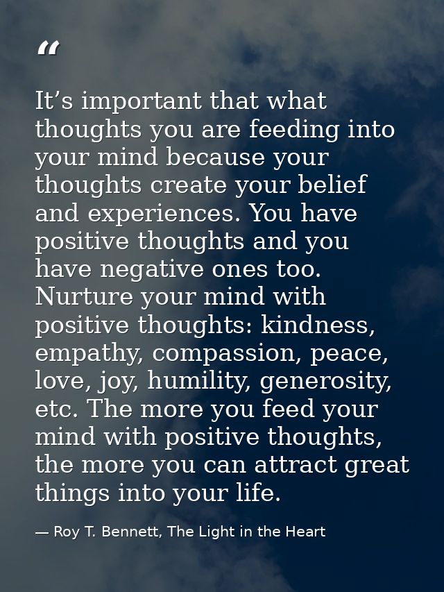 It’s important that what thoughts you are feeding into your mind because your thoughts create your belief and experience — Roy T. Bennett, The Light in the Heart