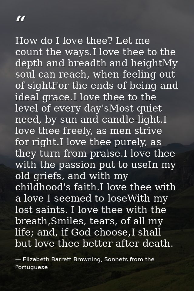 How do I love thee? Let me count the ways.I love thee to the depth and breadth and heightMy soul can reach, when feeling — Elizabeth Barrett Browning, Sonnets from the Portuguese