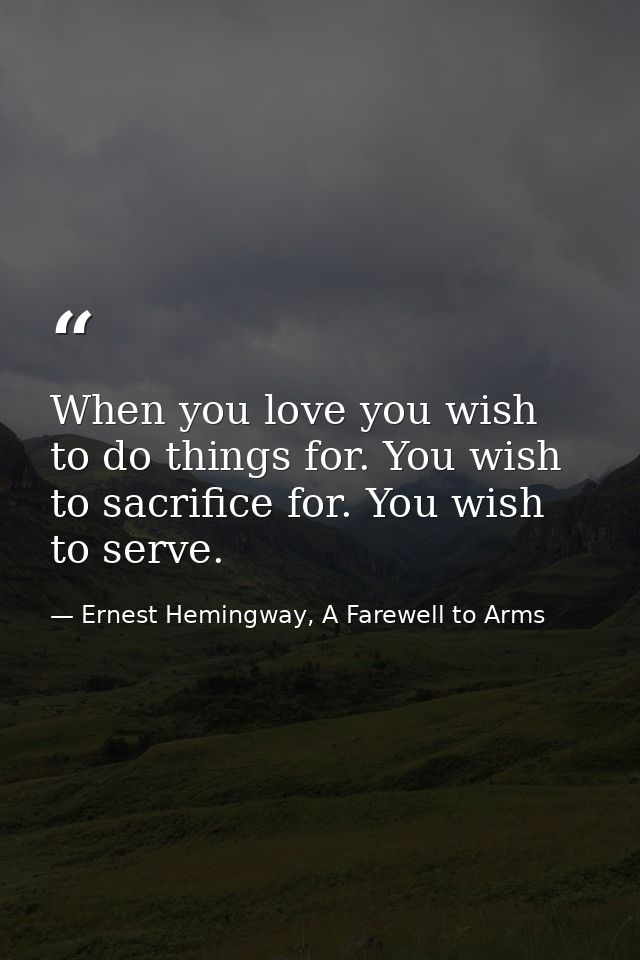 When you love you wish to do things for. You wish to sacrifice for. You wish to serve. — Ernest Hemingway, A Farewell to Arms
