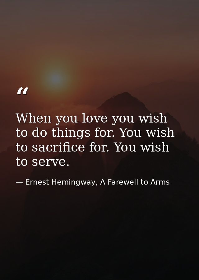When you love you wish to do things for. You wish to sacrifice for. You wish to serve. — Ernest Hemingway, A Farewell to Arms