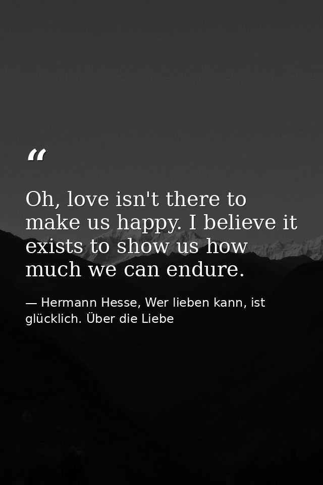 Oh, love isn't there to make us happy. I believe it exists to show us how much we can endure. — Hermann Hesse, Wer lieben kann, ist glücklich. Über die Liebe