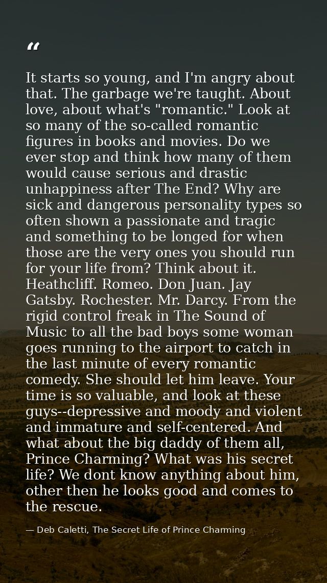 It starts so young, and I'm angry about that. The garbage we're taught. About love, about what's "romantic." Look at so  — Deb Caletti, The Secret Life of Prince Charming