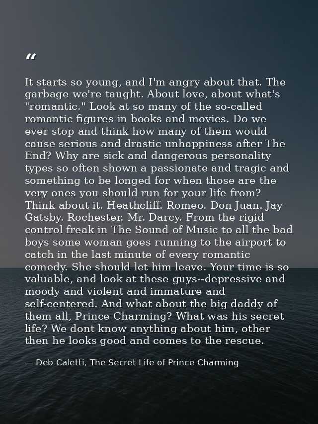 It starts so young, and I'm angry about that. The garbage we're taught. About love, about what's "romantic." Look at so  — Deb Caletti, The Secret Life of Prince Charming