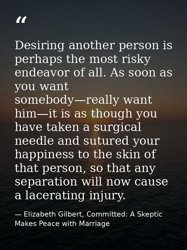 Desiring another person is perhaps the most risky endeavor of all. As soon as you want somebody—really want him—it is as — Elizabeth Gilbert, Committed: A Skeptic Makes Peace with Marriage
