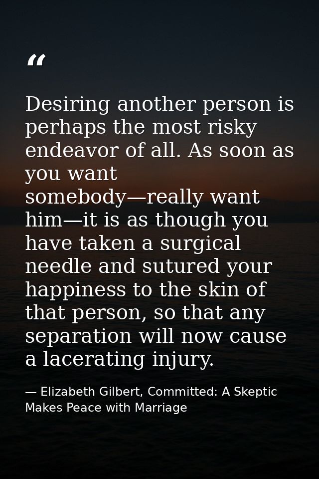 Desiring another person is perhaps the most risky endeavor of all. As soon as you want somebody—really want him—it is as — Elizabeth Gilbert, Committed: A Skeptic Makes Peace with Marriage