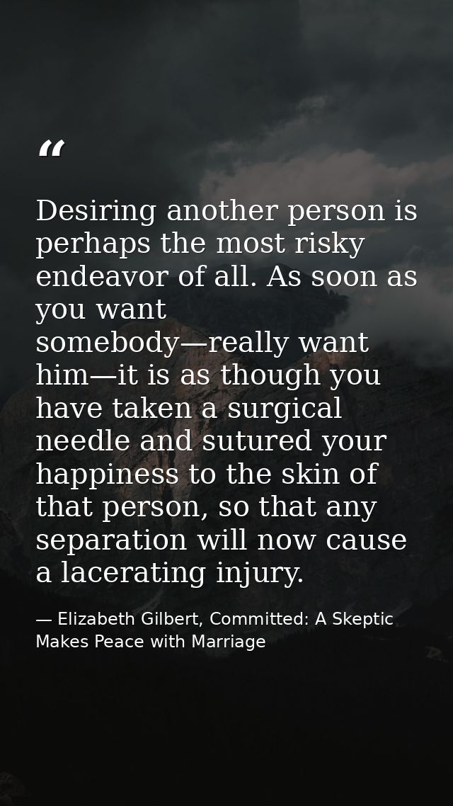 Desiring another person is perhaps the most risky endeavor of all. As soon as you want somebody—really want him—it is as — Elizabeth Gilbert, Committed: A Skeptic Makes Peace with Marriage