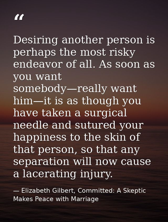 Desiring another person is perhaps the most risky endeavor of all. As soon as you want somebody—really want him—it is as — Elizabeth Gilbert, Committed: A Skeptic Makes Peace with Marriage