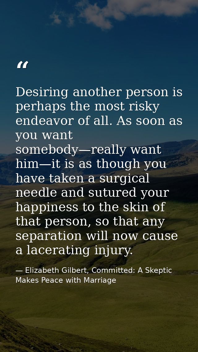 Desiring another person is perhaps the most risky endeavor of all. As soon as you want somebody—really want him—it is as — Elizabeth Gilbert, Committed: A Skeptic Makes Peace with Marriage