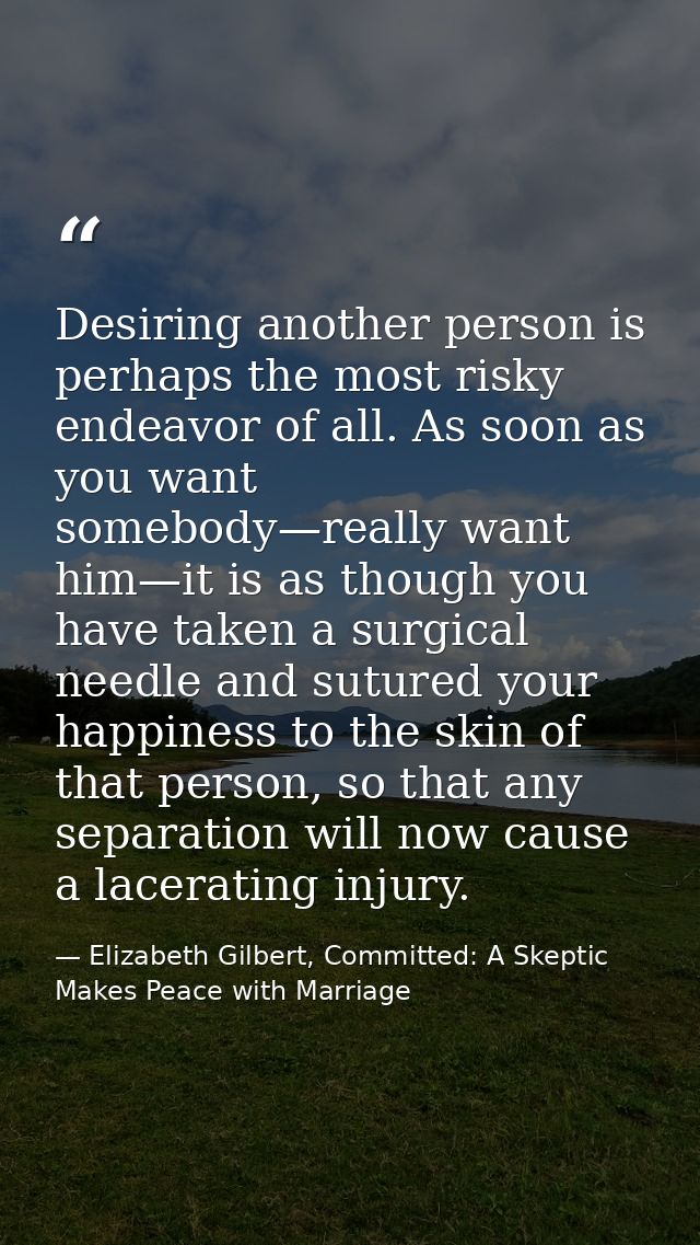 Desiring another person is perhaps the most risky endeavor of all. As soon as you want somebody—really want him—it is as — Elizabeth Gilbert, Committed: A Skeptic Makes Peace with Marriage