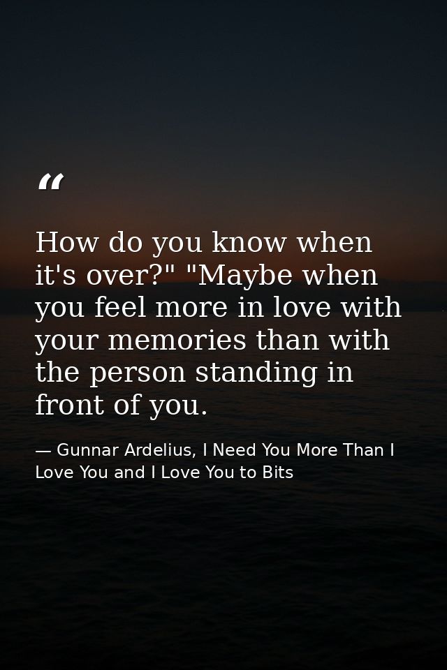 How do you know when it's over?" "Maybe when you feel more in love with your memories than with the person standing in f — Gunnar Ardelius, I Need You More Than I Love You and I Love You to Bits