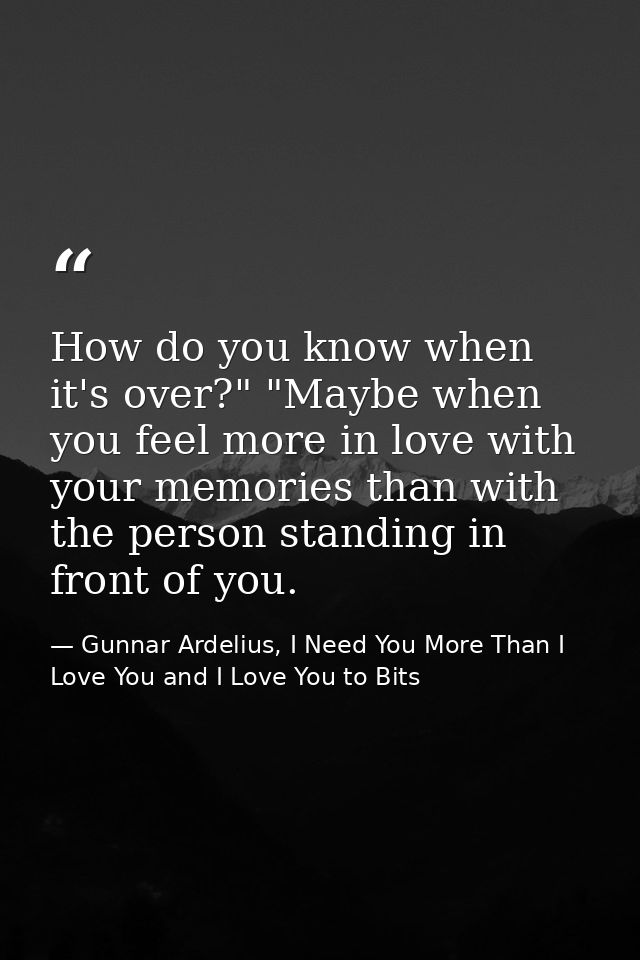 How do you know when it's over?" "Maybe when you feel more in love with your memories than with the person standing in f — Gunnar Ardelius, I Need You More Than I Love You and I Love You to Bits