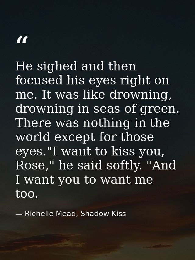 He sighed and then focused his eyes right on me. It was like drowning, drowning in seas of green. There was nothing in t — Richelle Mead, Shadow Kiss