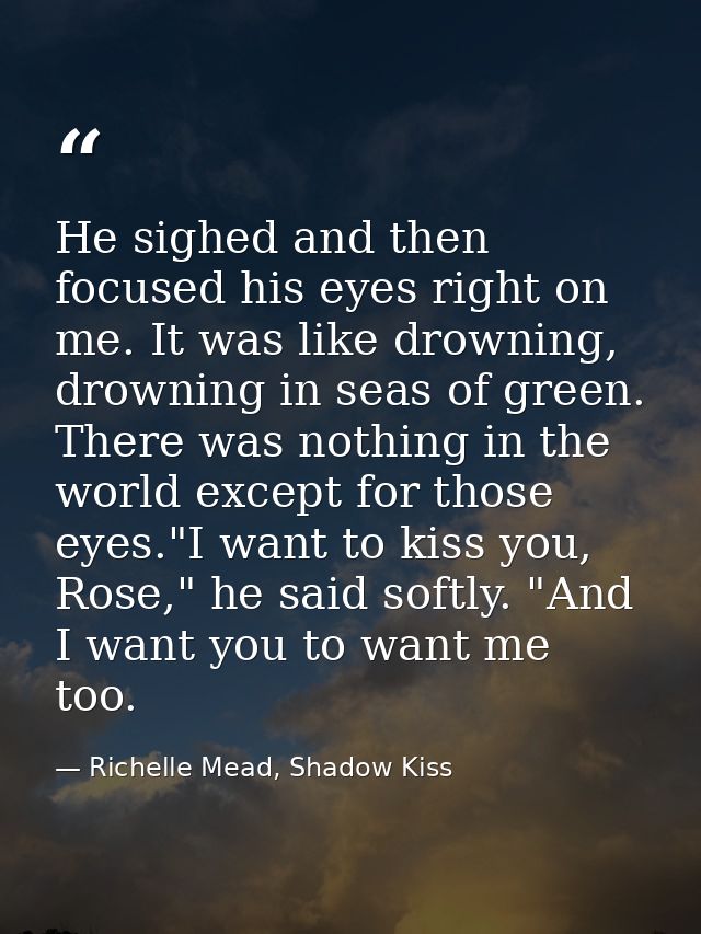 He sighed and then focused his eyes right on me. It was like drowning, drowning in seas of green. There was nothing in t — Richelle Mead, Shadow Kiss
