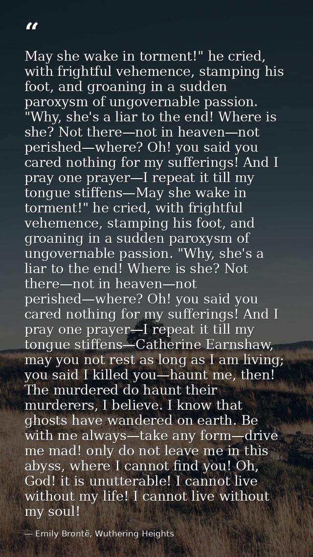 May she wake in torment!" he cried, with frightful vehemence, stamping his foot, and groaning in a sudden paroxysm of un — Emily Brontë, Wuthering Heights