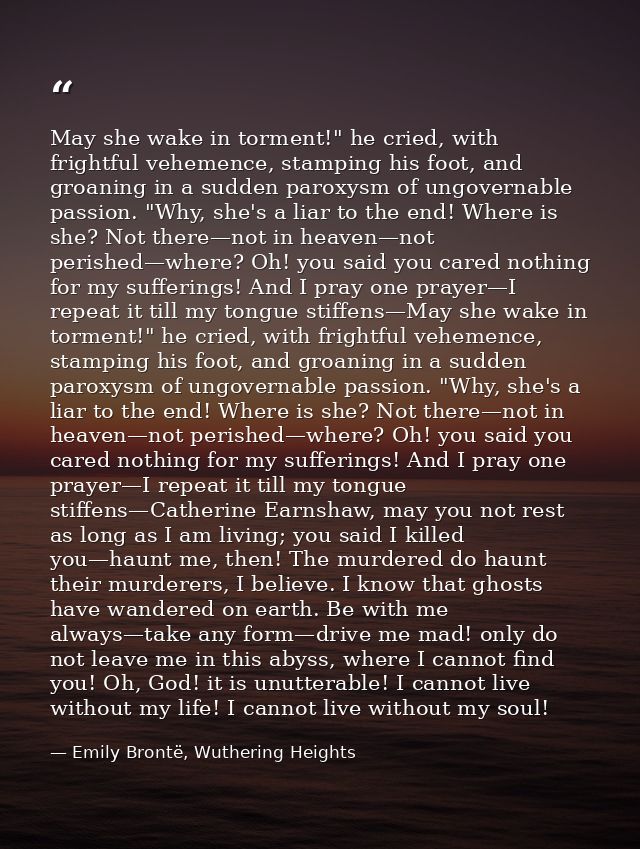 May she wake in torment!" he cried, with frightful vehemence, stamping his foot, and groaning in a sudden paroxysm of un — Emily Brontë, Wuthering Heights