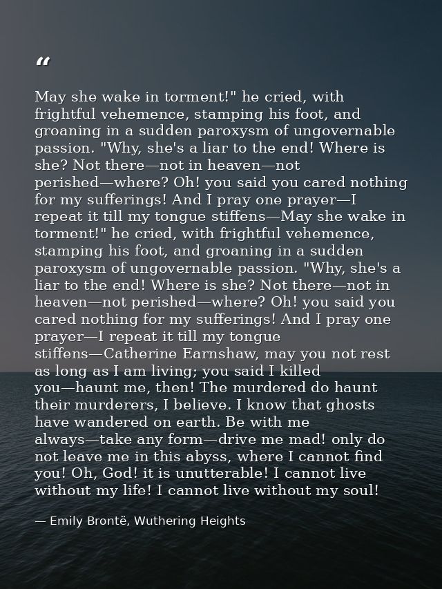 May she wake in torment!" he cried, with frightful vehemence, stamping his foot, and groaning in a sudden paroxysm of un — Emily Brontë, Wuthering Heights