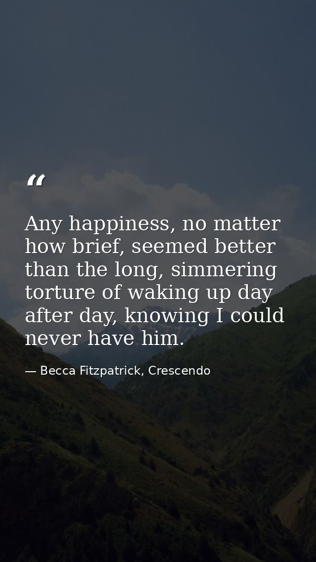 Any happiness, no matter how brief, seemed better than the long, simmering torture of waking up day after day, knowing I — Becca Fitzpatrick, Crescendo