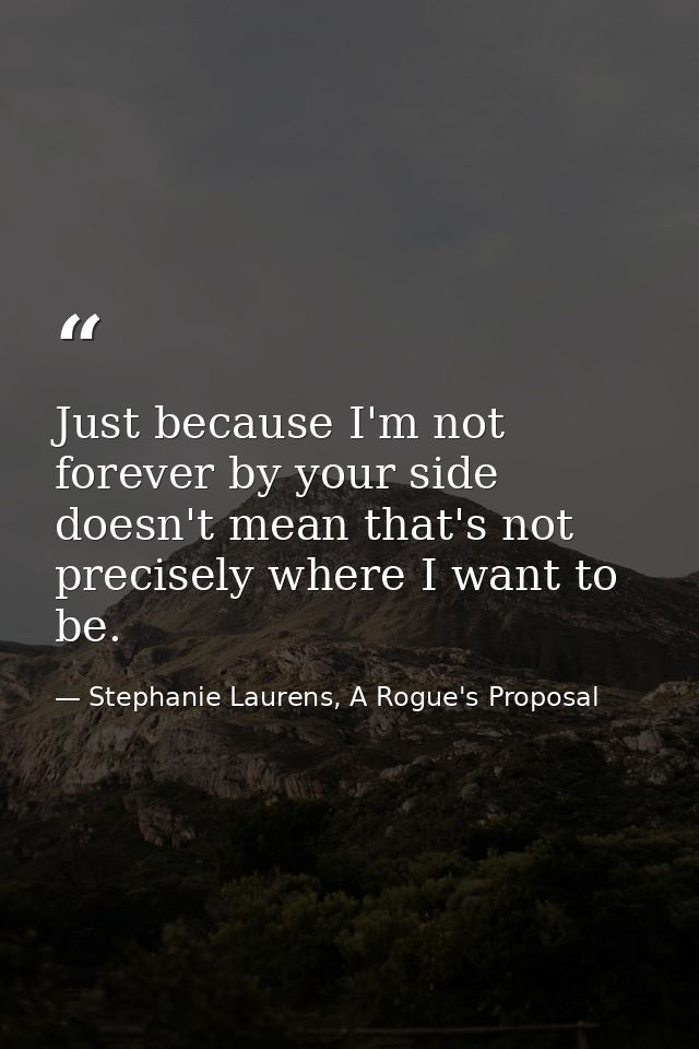 Just because I'm not forever by your side doesn't mean that's not precisely where I want to be. — Stephanie Laurens, A Rogue's Proposal