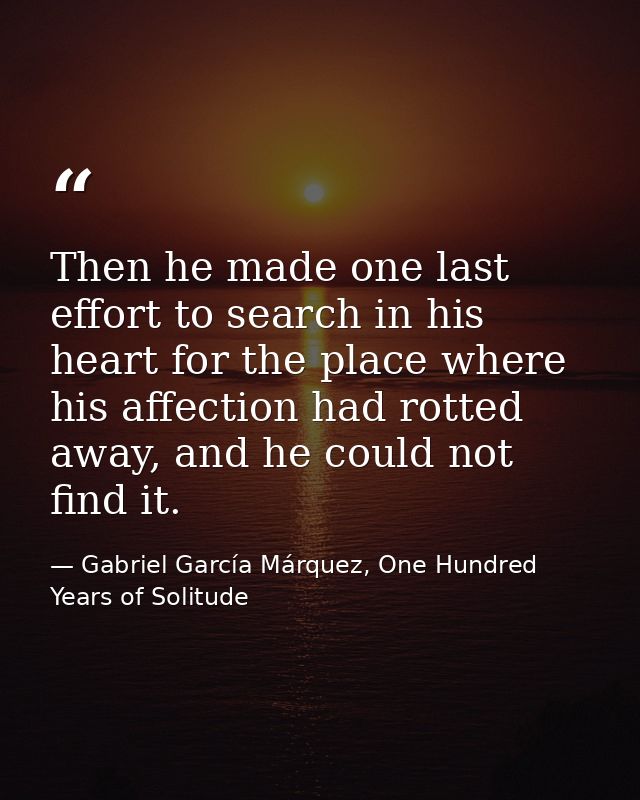 Then he made one last effort to search in his heart for the place where his affection had rotted away, and he could not  — Gabriel García Márquez, One Hundred Years of Solitude