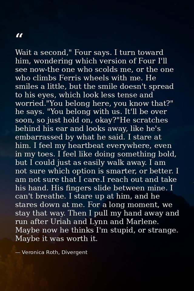 Wait a second," Four says. I turn toward him, wondering which version of Four I'll see now-the one who scolds me, or the — Veronica Roth, Divergent