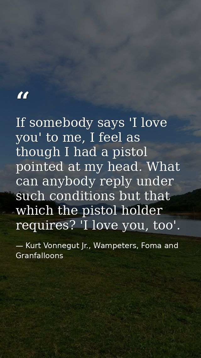 If somebody says 'I love you' to me, I feel as though I had a pistol pointed at my head. What can anybody reply under su — Kurt Vonnegut Jr., Wampeters, Foma and Granfalloons