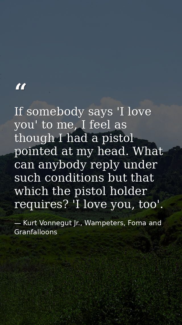 If somebody says 'I love you' to me, I feel as though I had a pistol pointed at my head. What can anybody reply under su — Kurt Vonnegut Jr., Wampeters, Foma and Granfalloons
