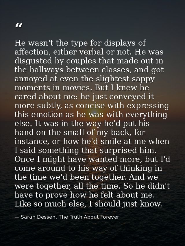 He wasn't the type for displays of affection, either verbal or not. He was disgusted by couples that made out in the hal — Sarah Dessen, The Truth About Forever