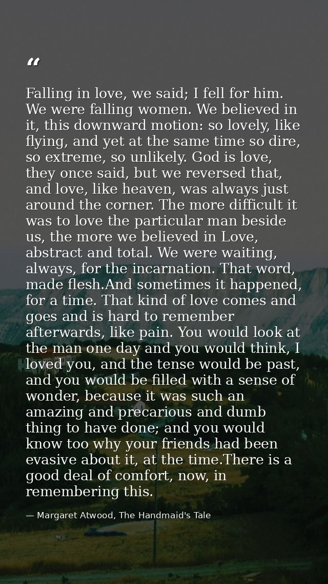 Falling in love, we said; I fell for him. We were falling women. We believed in it, this downward motion: so lovely, lik — Margaret Atwood, The Handmaid's Tale
