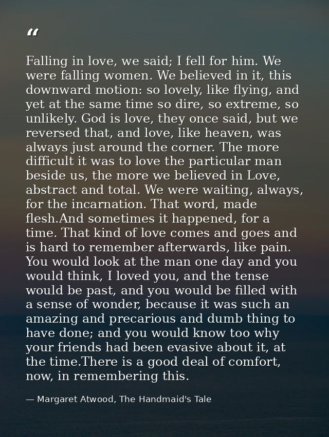 Falling in love, we said; I fell for him. We were falling women. We believed in it, this downward motion: so lovely, lik — Margaret Atwood, The Handmaid's Tale
