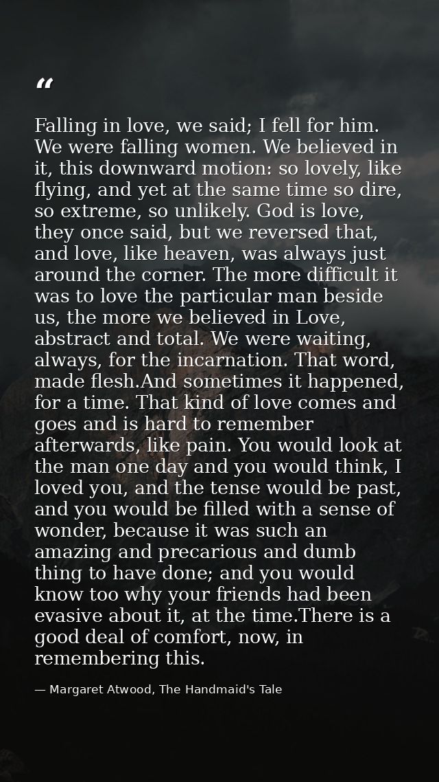 Falling in love, we said; I fell for him. We were falling women. We believed in it, this downward motion: so lovely, lik — Margaret Atwood, The Handmaid's Tale