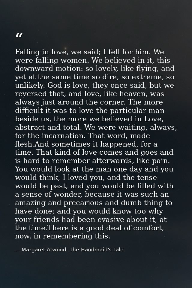 Falling in love, we said; I fell for him. We were falling women. We believed in it, this downward motion: so lovely, lik — Margaret Atwood, The Handmaid's Tale