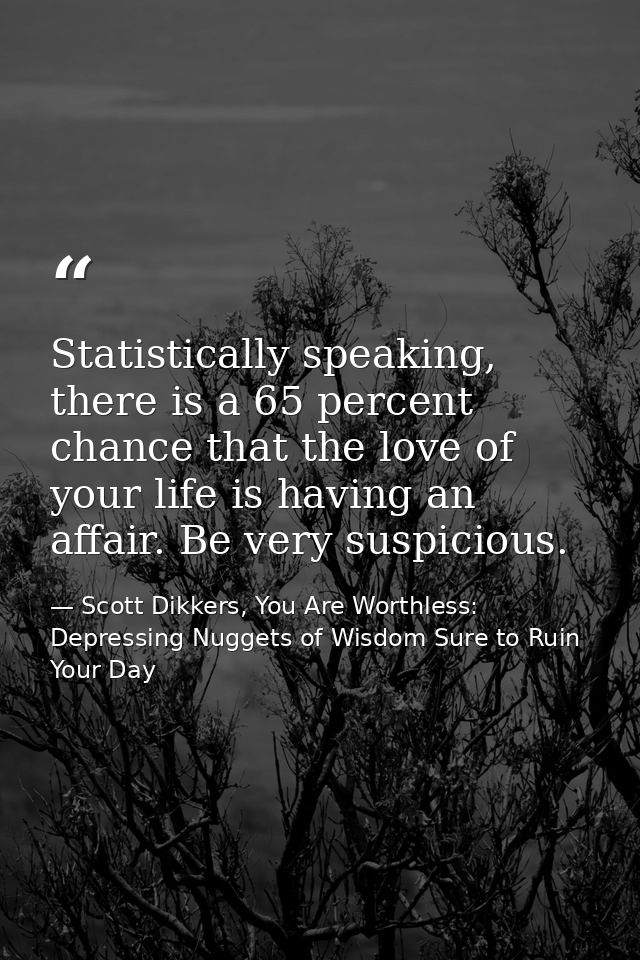 Statistically speaking, there is a 65 percent chance that the love of your life is having an affair. Be very suspicious. — Scott Dikkers, You Are Worthless: Depressing Nuggets of Wisdom Sure to Ruin Your Day