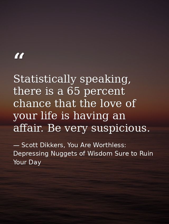 Statistically speaking, there is a 65 percent chance that the love of your life is having an affair. Be very suspicious. — Scott Dikkers, You Are Worthless: Depressing Nuggets of Wisdom Sure to Ruin Your Day