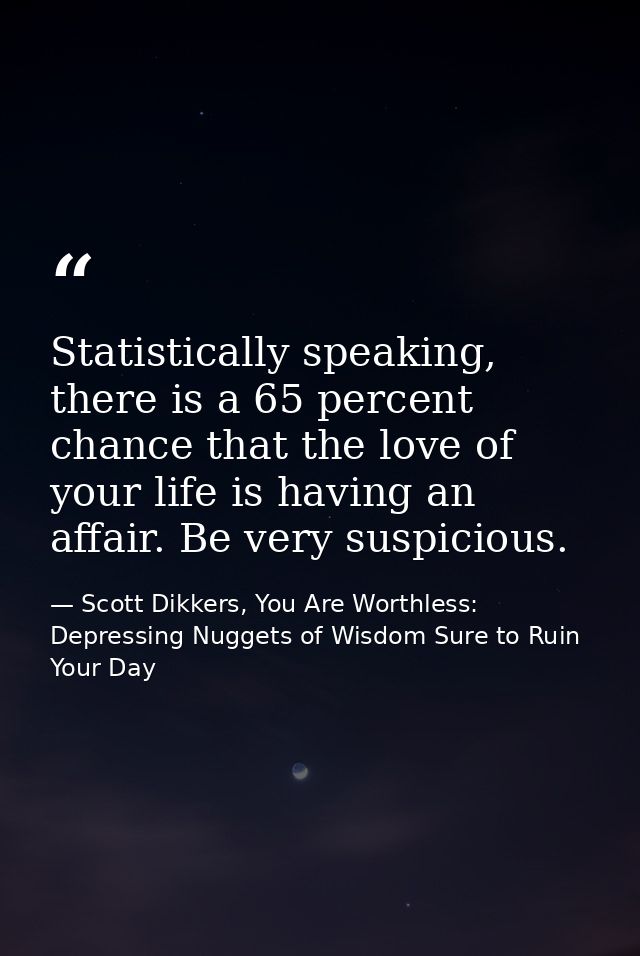 Statistically speaking, there is a 65 percent chance that the love of your life is having an affair. Be very suspicious. — Scott Dikkers, You Are Worthless: Depressing Nuggets of Wisdom Sure to Ruin Your Day