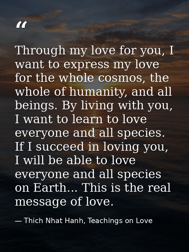Through my love for you, I want to express my love for the whole cosmos, the whole of humanity, and all beings. By livin — Thich Nhat Hanh, Teachings on Love