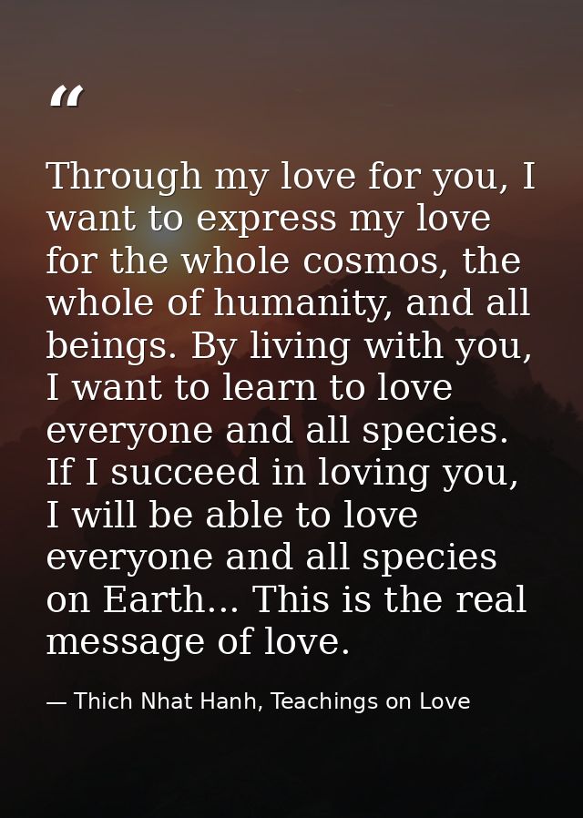 Through my love for you, I want to express my love for the whole cosmos, the whole of humanity, and all beings. By livin — Thich Nhat Hanh, Teachings on Love