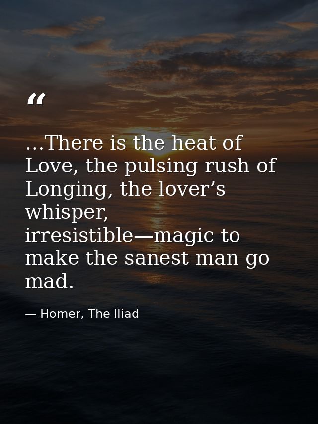 …There is the heat of Love, the pulsing rush of Longing, the lover’s whisper, irresistible—magic to make the sanest man  — Homer, The Iliad