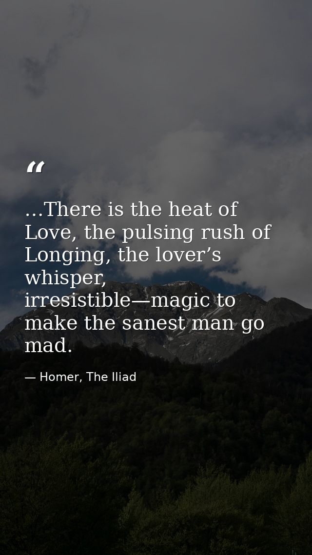 …There is the heat of Love, the pulsing rush of Longing, the lover’s whisper, irresistible—magic to make the sanest man  — Homer, The Iliad