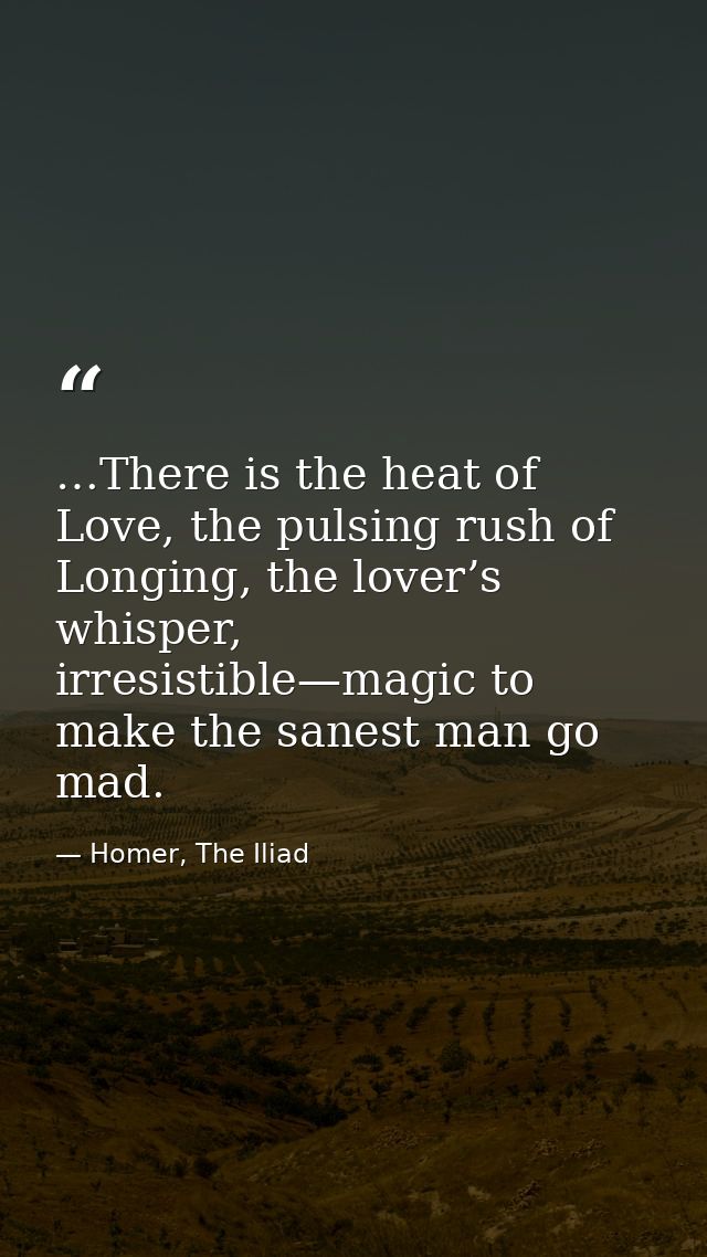 …There is the heat of Love, the pulsing rush of Longing, the lover’s whisper, irresistible—magic to make the sanest man  — Homer, The Iliad