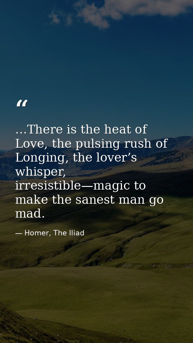 …There is the heat of Love, the pulsing rush of Longing, the lover’s whisper, irresistible—magic to make the sanest man  — Homer, The Iliad