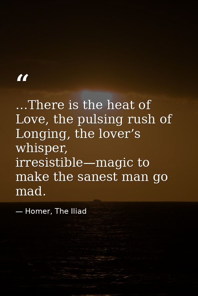 …There is the heat of Love, the pulsing rush of Longing, the lover’s whisper, irresistible—magic to make the sanest man  — Homer, The Iliad