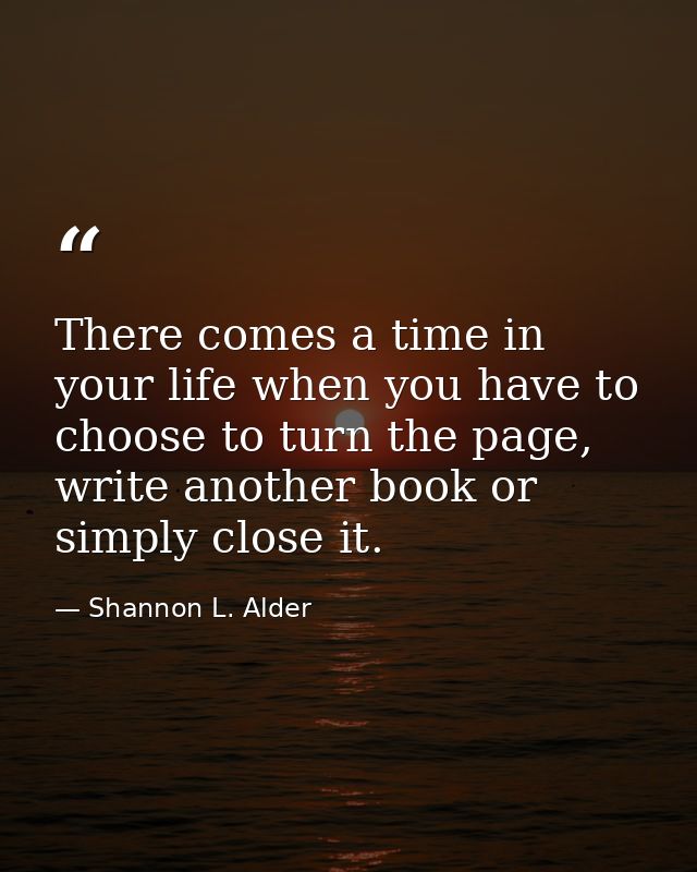 There comes a time in your life when you have to choose to turn the page, write another book or simply close it. — Shannon L. Alder